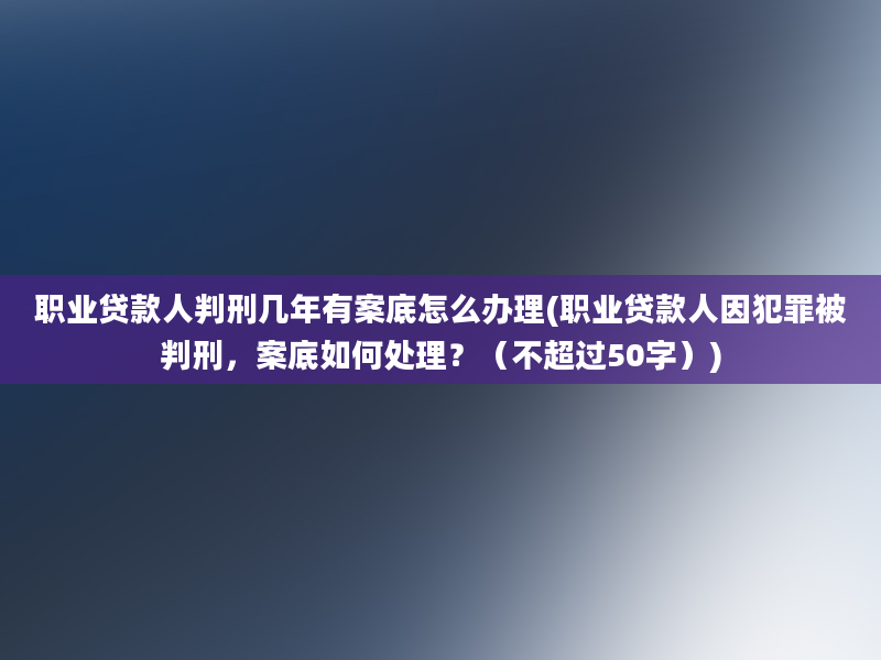 职业贷款人判刑几年有案底怎么办理(职业贷款人因犯罪被判刑，案底如何处理？（不超过50字）)