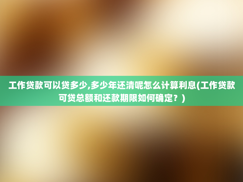 工作贷款可以贷多少,多少年还清呢怎么计算利息(工作贷款可贷总额和还款期限如何确定？)