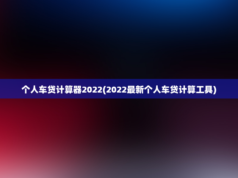 个人车贷计算器2022(2022最新个人车贷计算工具)