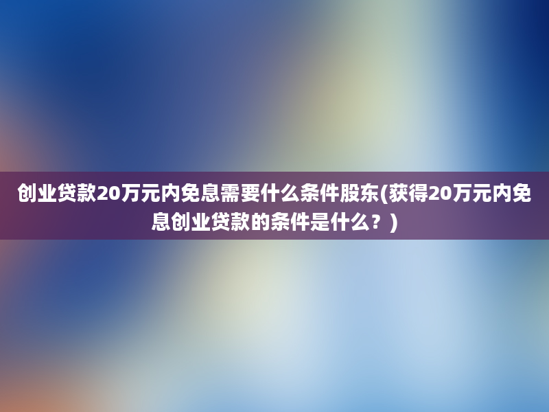 创业贷款20万元内免息需要什么条件股东(获得20万元内免息创业贷款的条件是什么？)