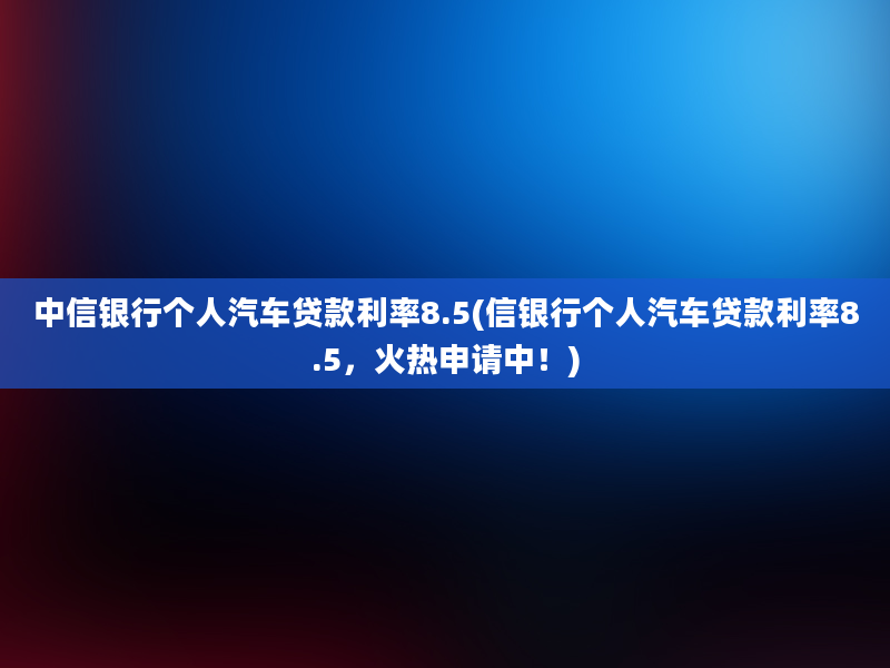 中信银行个人汽车贷款利率8.5(信银行个人汽车贷款利率8.5，火热申请中！)