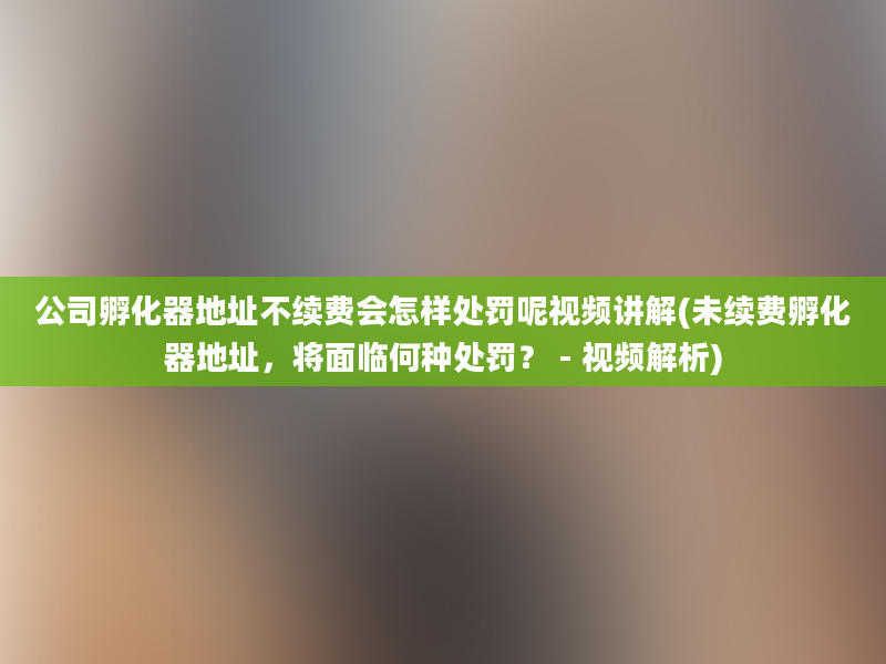 公司孵化器地址不续费会怎样处罚呢视频讲解(未续费孵化器地址，将面临何种处罚？ - 视频解析)