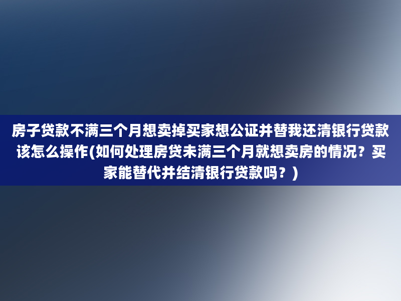 房子贷款不满三个月想卖掉买家想公证并替我还清银行贷款该怎么操作(如何处理房贷未满三个月就想卖房的情况？买家能替代并结清银行贷款吗？)