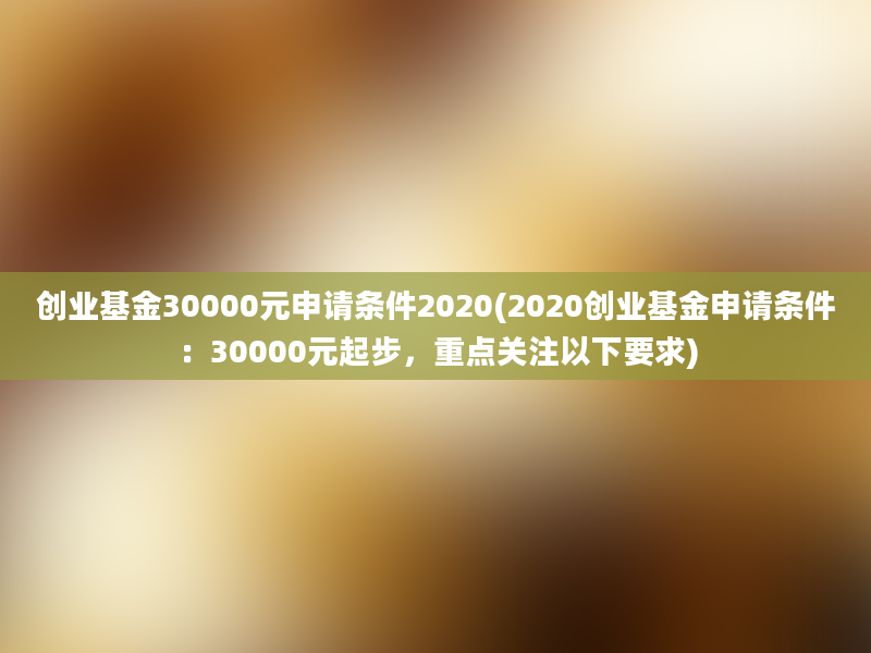 创业基金30000元申请条件2020(2020创业基金申请条件：30000元起步，重点关注以下要求)