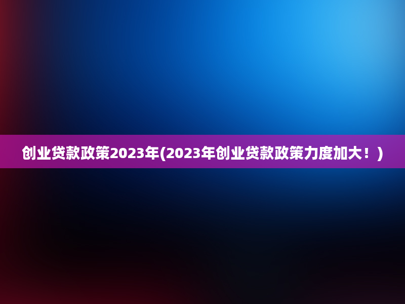 创业贷款政策2023年(2023年创业贷款政策力度加大！)