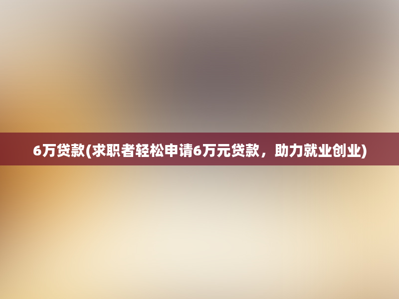 6万贷款(求职者轻松申请6万元贷款，助力就业创业)