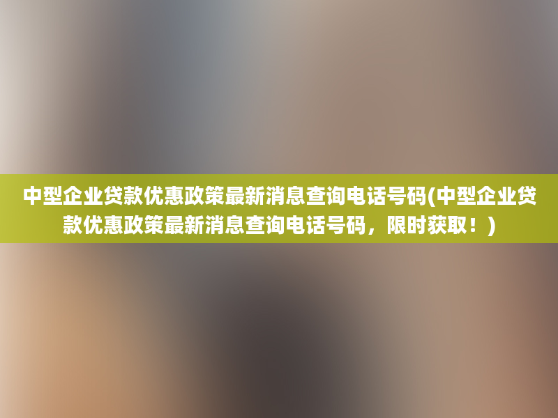 中型企业贷款优惠政策最新消息查询电话号码(中型企业贷款优惠政策最新消息查询电话号码，限时获取！)