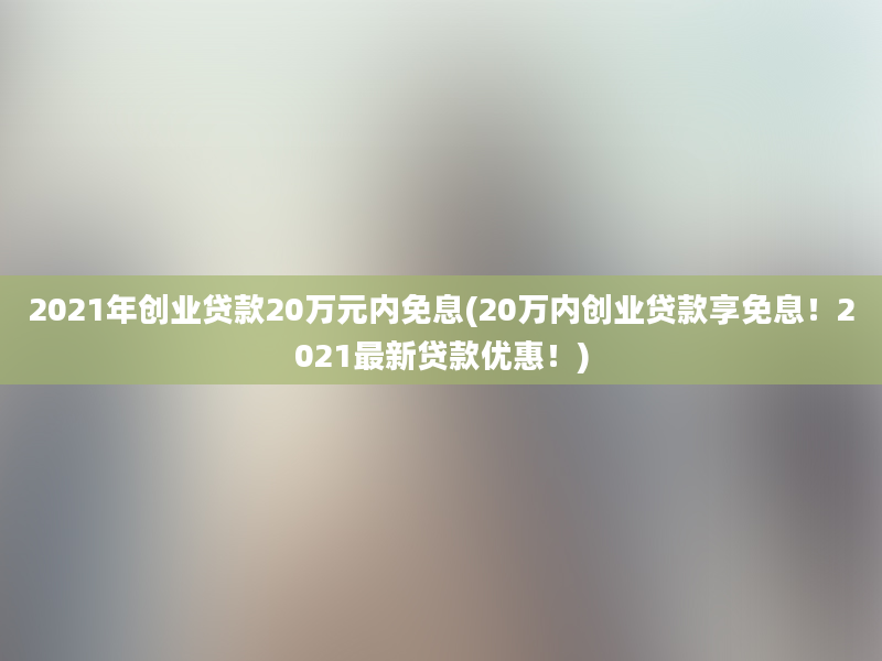 2021年创业贷款20万元内免息(20万内创业贷款享免息！2021最新贷款优惠！)