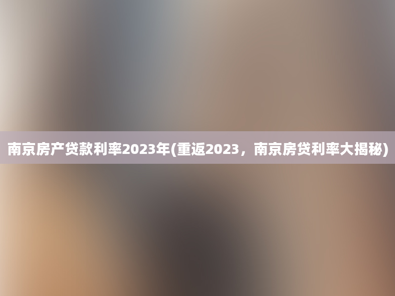 南京房产贷款利率2023年(重返2023，南京房贷利率大揭秘)