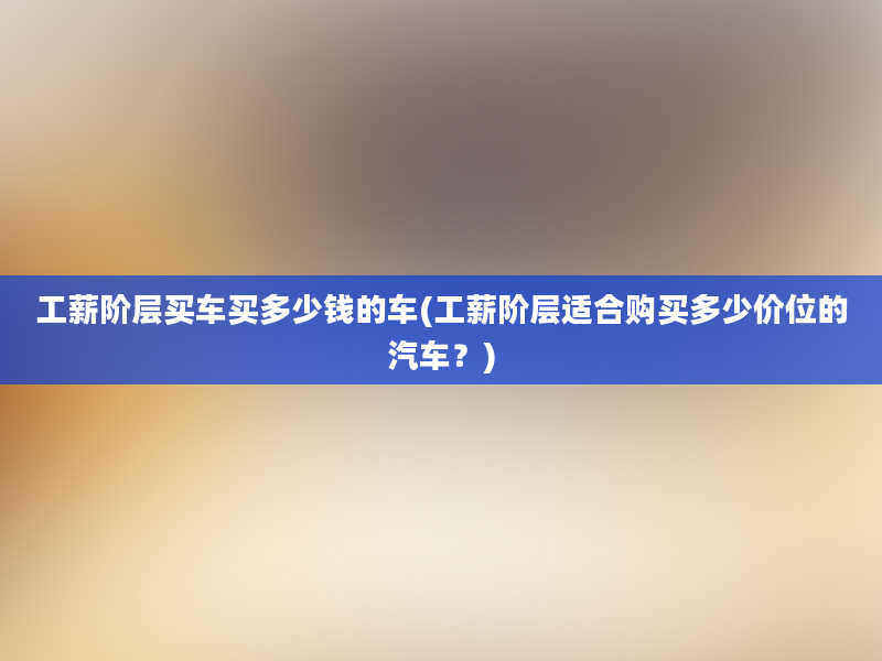 工薪阶层买车买多少钱的车(工薪阶层适合购买多少价位的汽车？)