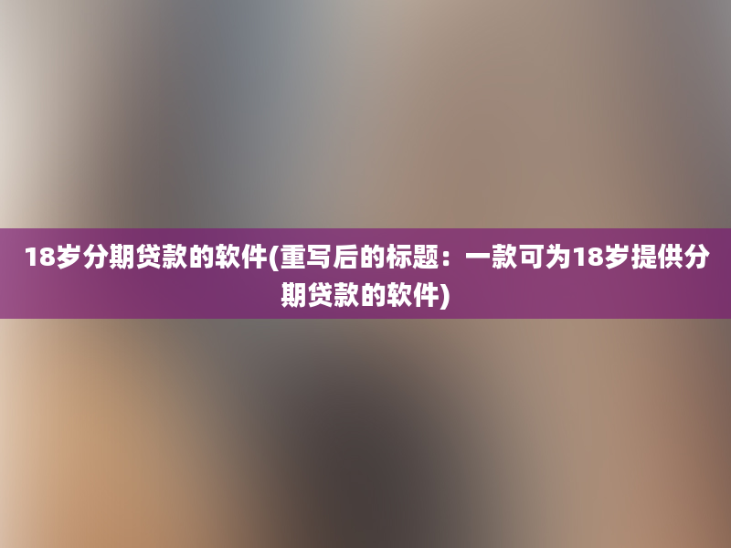 18岁分期贷款的软件(重写后的标题：一款可为18岁提供分期贷款的软件)