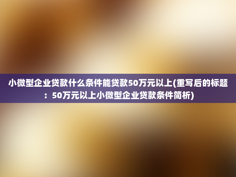 小微型企业贷款什么条件能贷款50万元以上(重写后的标题：50万元以上小微型企业贷款条件简析)