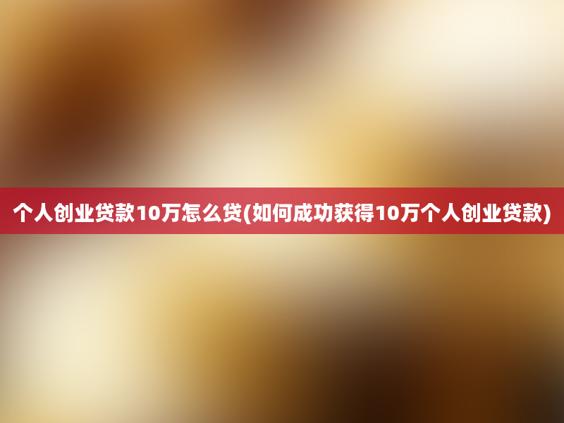 个人创业贷款10万怎么贷(如何成功获得10万个人创业贷款)