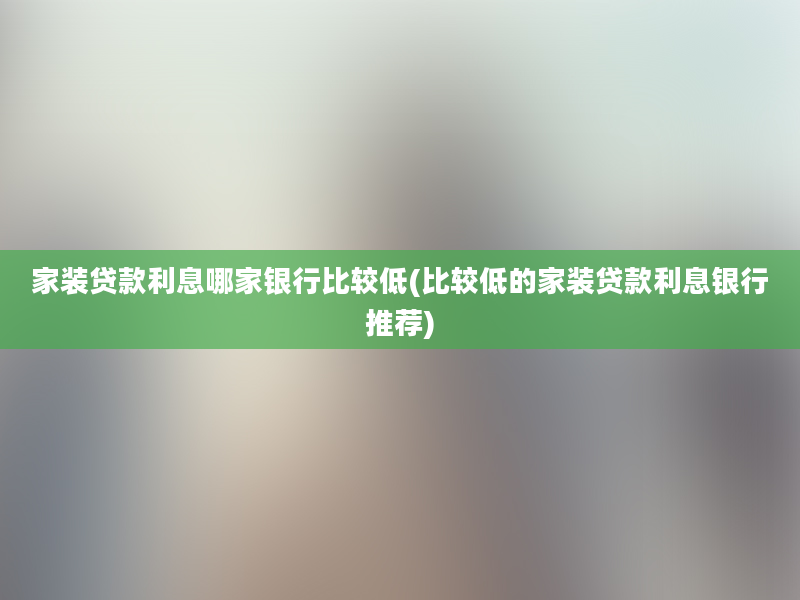 家装贷款利息哪家银行比较低(比较低的家装贷款利息银行推荐)