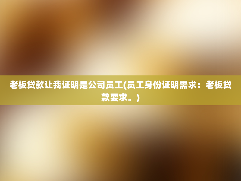 老板贷款让我证明是公司员工(员工身份证明需求：老板贷款要求。)