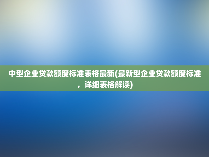 中型企业贷款额度标准表格最新(最新型企业贷款额度标准，详细表格解读)