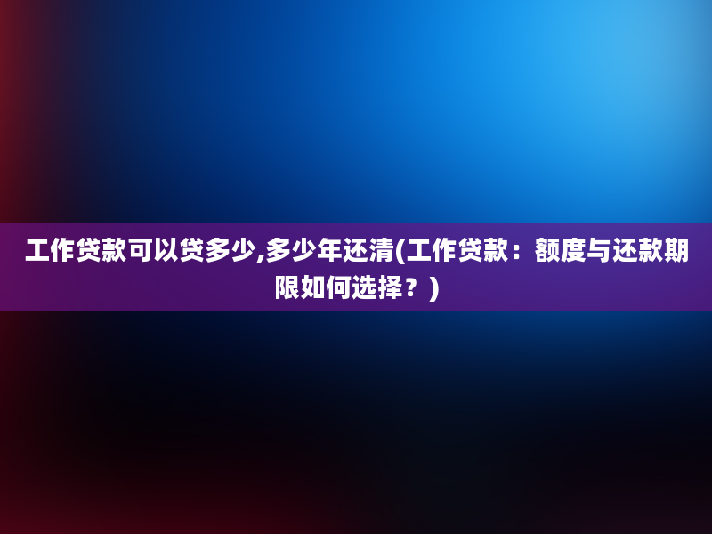 工作贷款可以贷多少,多少年还清(工作贷款：额度与还款期限如何选择？)