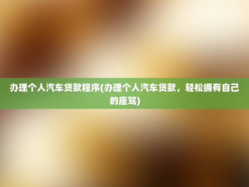 办理个人汽车贷款程序(办理个人汽车贷款，轻松拥有自己的座驾)