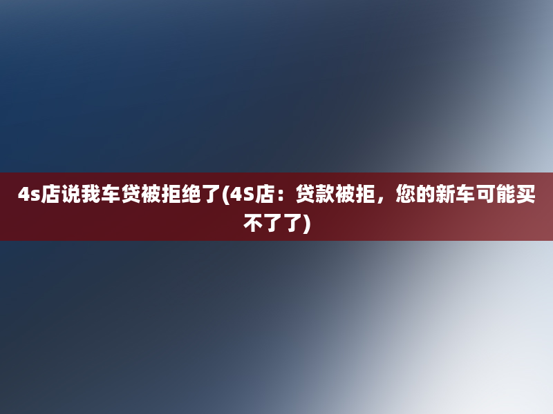 4s店说我车贷被拒绝了(4S店：贷款被拒，您的新车可能买不了了)