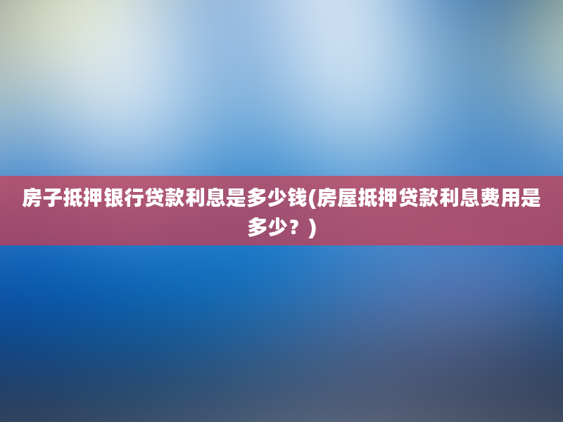 房子抵押银行贷款利息是多少钱(房屋抵押贷款利息费用是多少？)