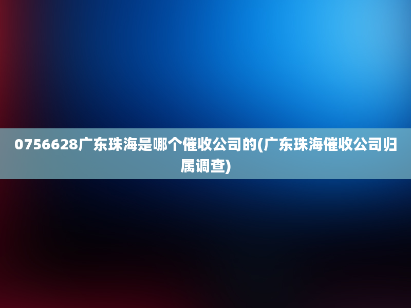 0756628广东珠海是哪个催收公司的(广东珠海催收公司归属调查)