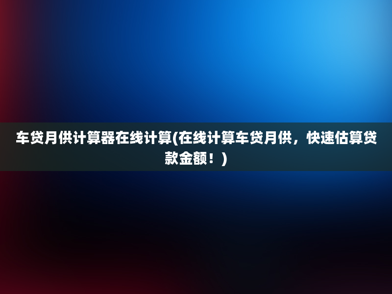 车贷月供计算器在线计算(在线计算车贷月供，快速估算贷款金额！)