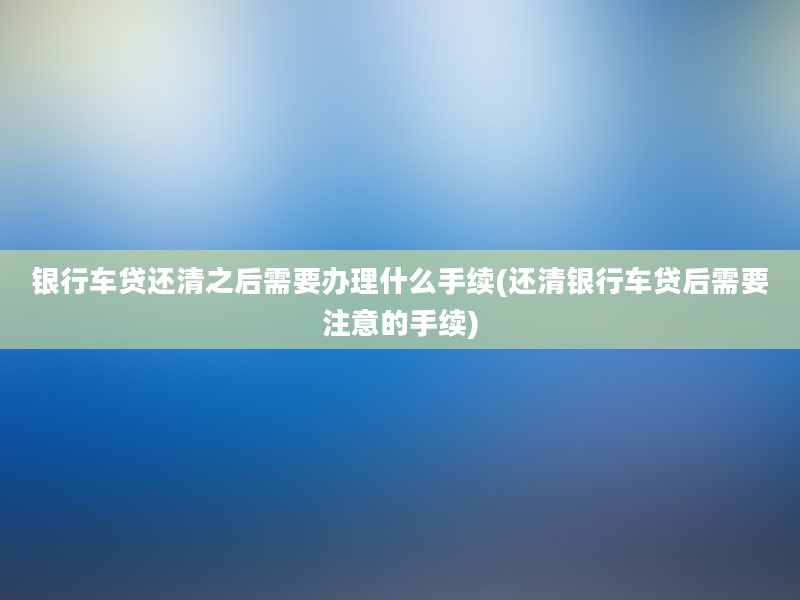 银行车贷还清之后需要办理什么手续(还清银行车贷后需要注意的手续)