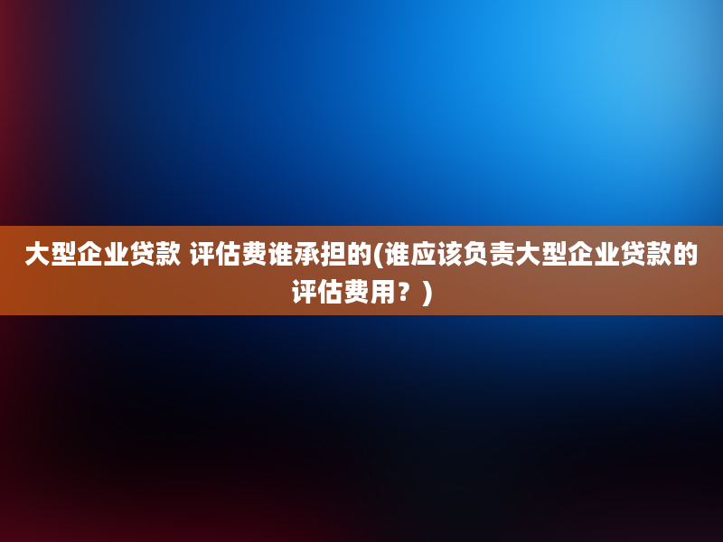 大型企业贷款 评估费谁承担的(谁应该负责大型企业贷款的评估费用？)