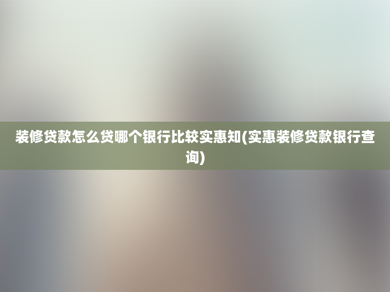 装修贷款怎么贷哪个银行比较实惠知(实惠装修贷款银行查询)