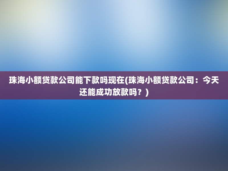 珠海小额贷款公司能下款吗现在(珠海小额贷款公司：今天还能成功放款吗？)