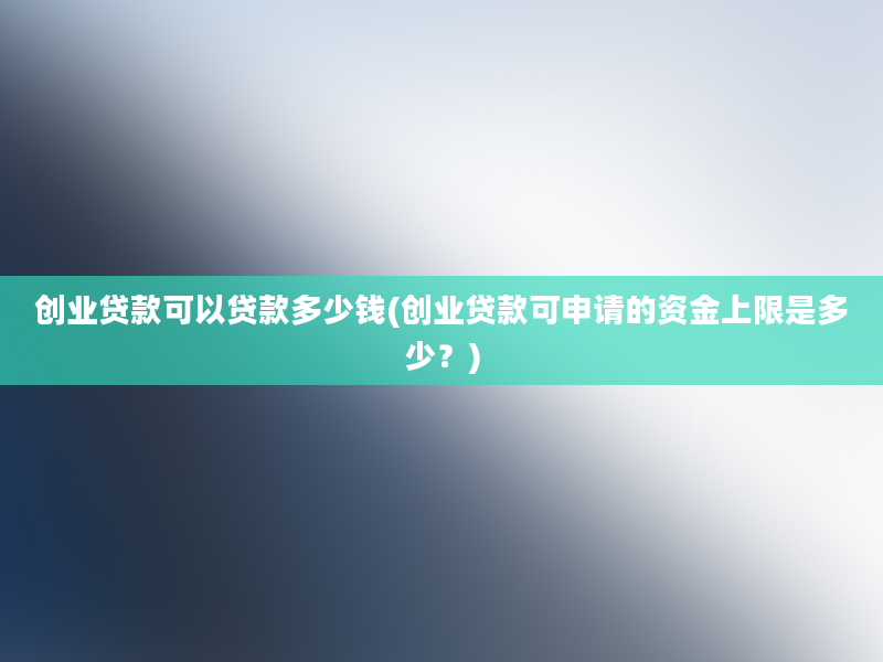 创业贷款可以贷款多少钱(创业贷款可申请的资金上限是多少？)