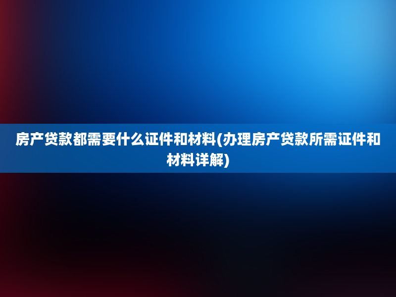 房产贷款都需要什么证件和材料(办理房产贷款所需证件和材料详解)