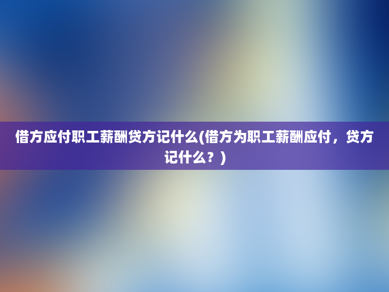 借方应付职工薪酬贷方记什么(借方为职工薪酬应付，贷方记什么？)