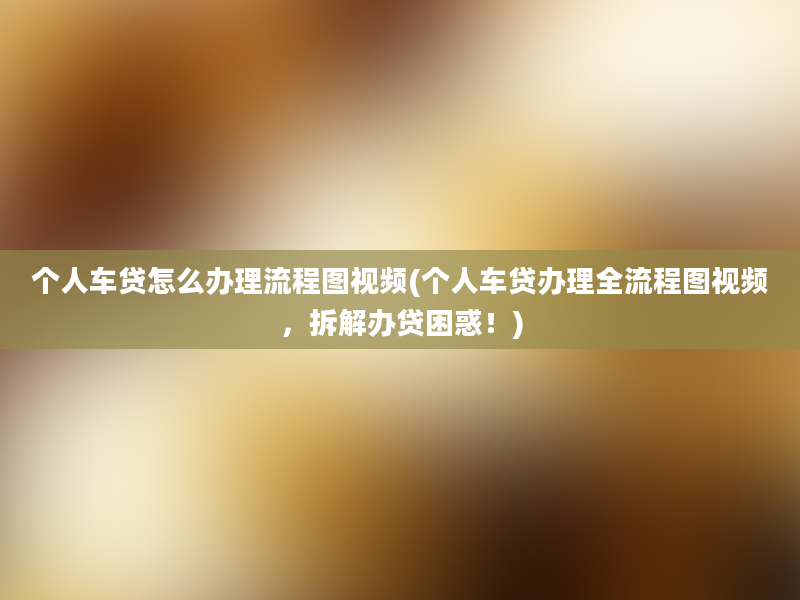 个人车贷怎么办理流程图视频(个人车贷办理全流程图视频，拆解办贷困惑！)