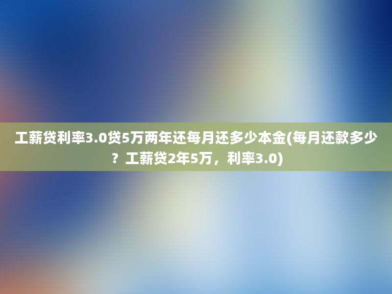 工薪贷利率3.0贷5万两年还每月还多少本金(每月还款多少？工薪贷2年5万，利率3.0)