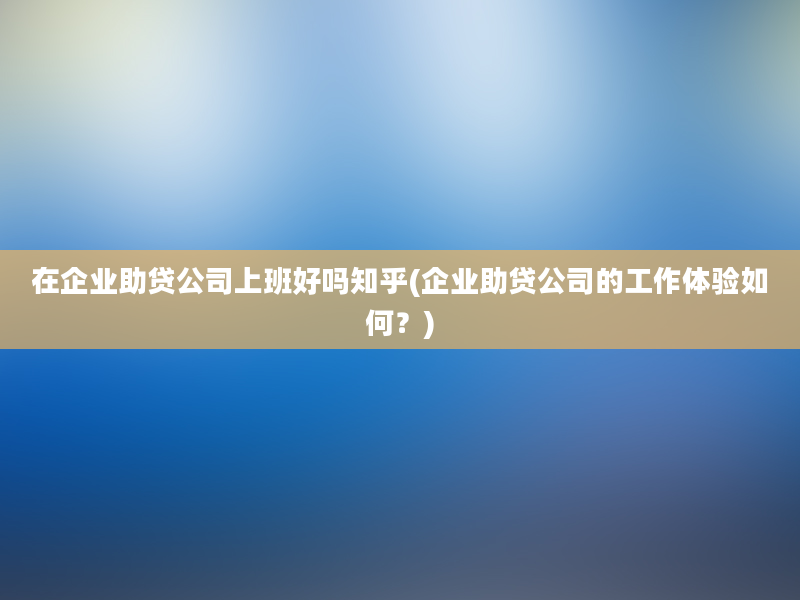 在企业助贷公司上班好吗知乎(企业助贷公司的工作体验如何？)