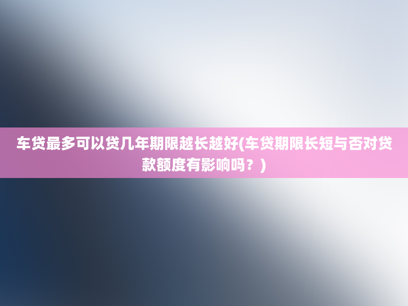 车贷最多可以贷几年期限越长越好(车贷期限长短与否对贷款额度有影响吗？)