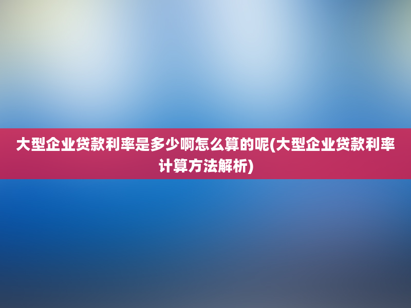 大型企业贷款利率是多少啊怎么算的呢(大型企业贷款利率计算方法解析)