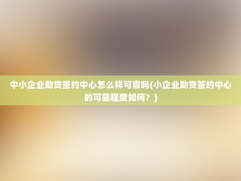 中小企业助贷签约中心怎么样可靠吗(小企业助贷签约中心的可靠程度如何？)