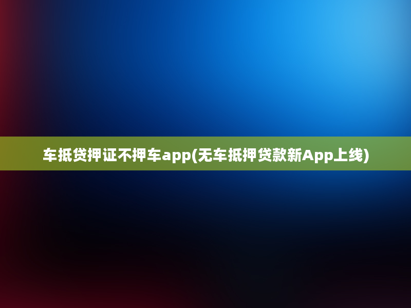 车抵贷押证不押车app(无车抵押贷款新App上线)