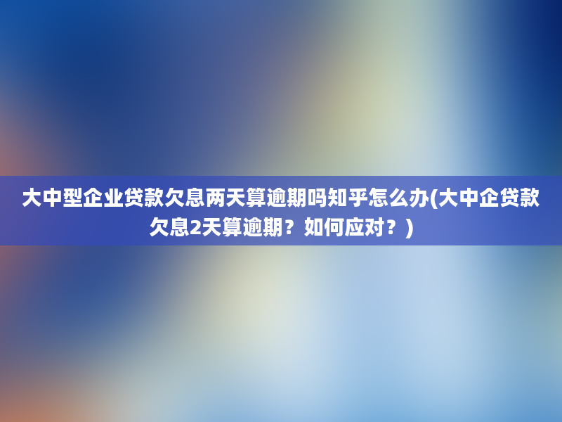 大中型企业贷款欠息两天算逾期吗知乎怎么办(大中企贷款欠息2天算逾期？如何应对？)