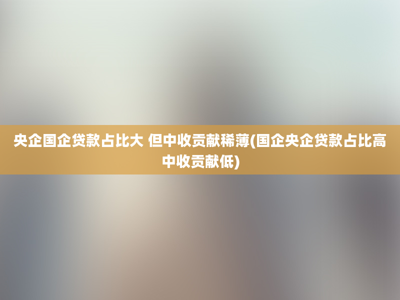 央企国企贷款占比大 但中收贡献稀薄(国企央企贷款占比高中收贡献低)