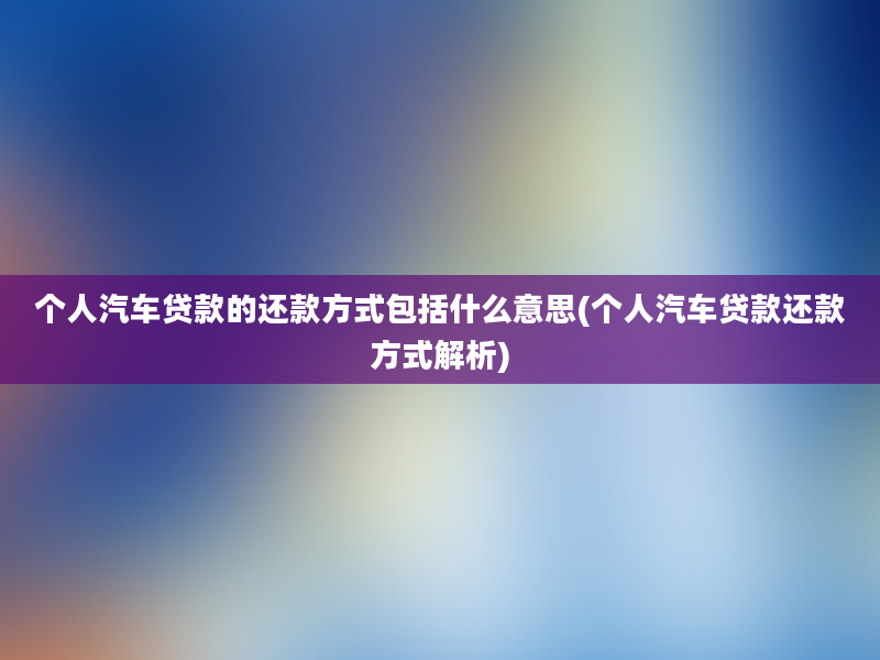 个人汽车贷款的还款方式包括什么意思(个人汽车贷款还款方式解析)