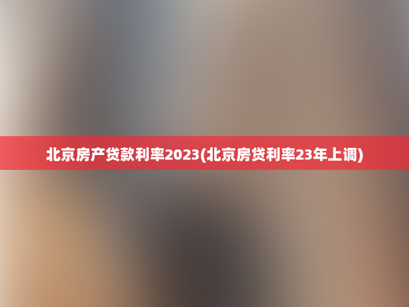 北京房产贷款利率2023(北京房贷利率23年上调)