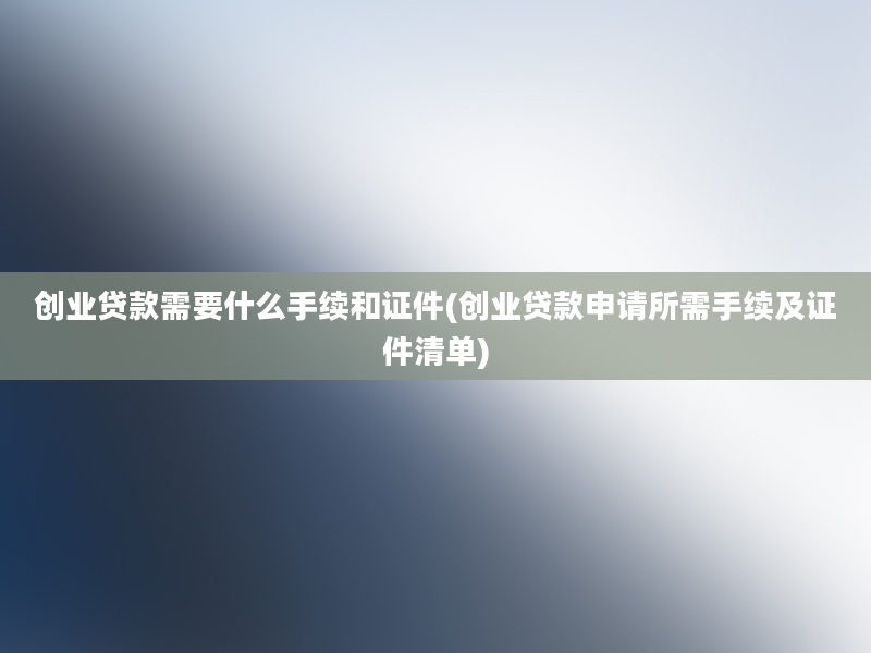 创业贷款需要什么手续和证件(创业贷款申请所需手续及证件清单)