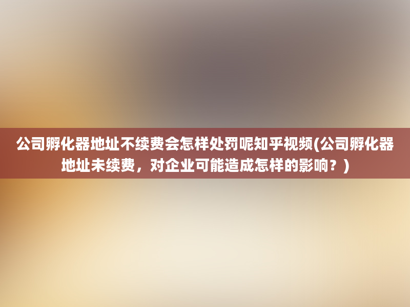 公司孵化器地址不续费会怎样处罚呢知乎视频(公司孵化器地址未续费，对企业可能造成怎样的影响？)