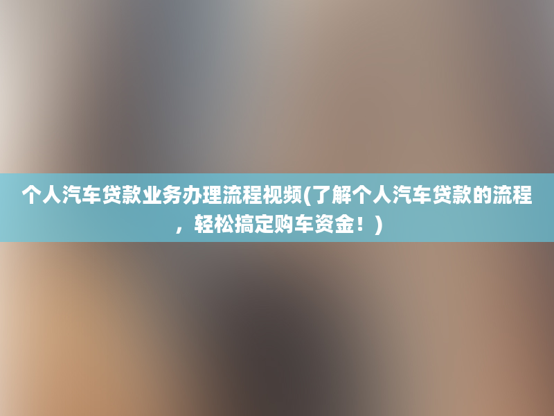 个人汽车贷款业务办理流程视频(了解个人汽车贷款的流程，轻松搞定购车资金！)