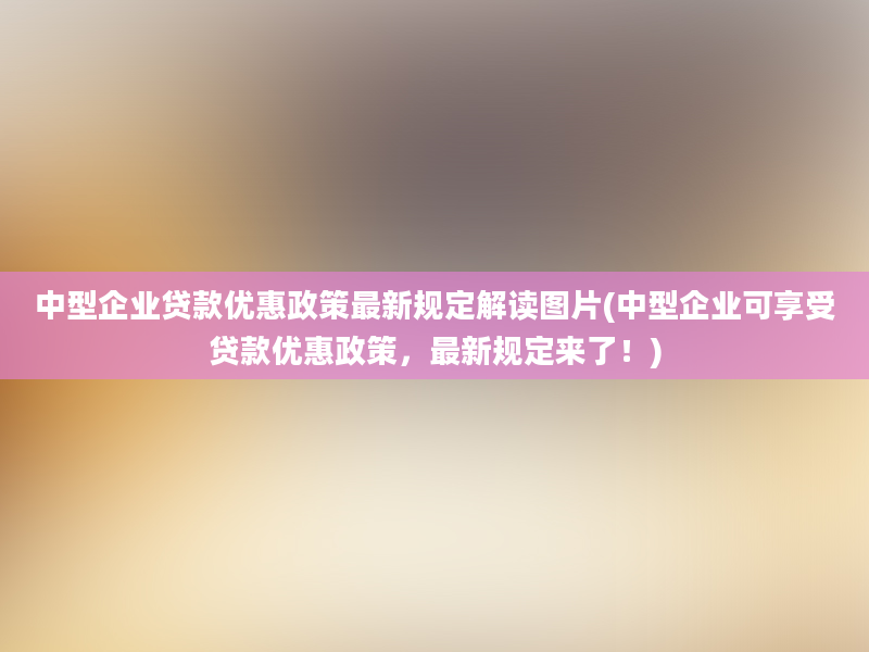 中型企业贷款优惠政策最新规定解读图片(中型企业可享受贷款优惠政策，最新规定来了！)