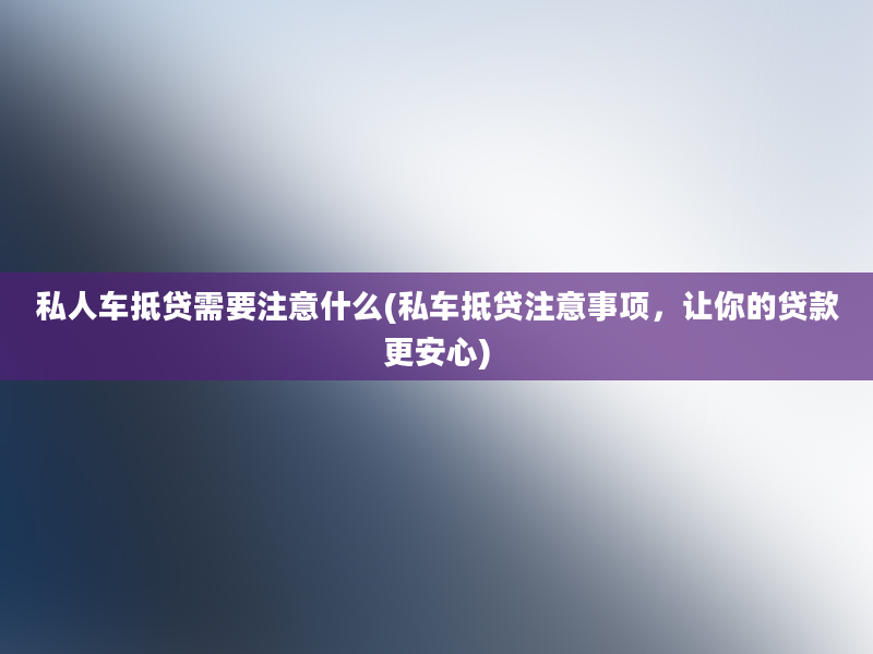 私人车抵贷需要注意什么(私车抵贷注意事项，让你的贷款更安心)