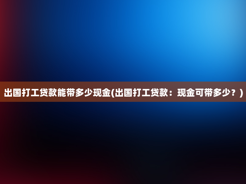 出国打工贷款能带多少现金(出国打工贷款：现金可带多少？)